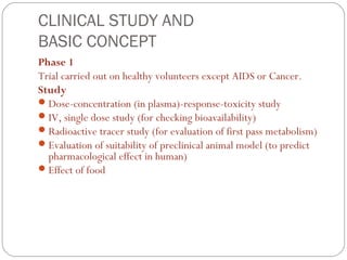 CLINICAL STUDY AND
BASIC CONCEPT
Phase 1
Trial carried out on healthy volunteers except AIDS or Cancer.
Study
 Dose-concentration (in plasma)-response-toxicity study
 IV, single dose study (for checking bioavailability)
 Radioactive tracer study (for evaluation of first pass metabolism)
 Evaluation of suitability of preclinical animal model (to predict
  pharmacological effect in human)
 Effect of food
 