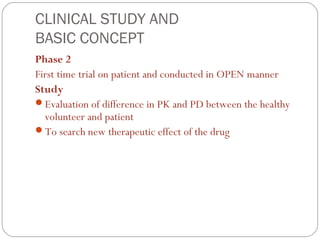 CLINICAL STUDY AND
BASIC CONCEPT
Phase 2
First time trial on patient and conducted in OPEN manner
Study
Evaluation of difference in PK and PD between the healthy
  volunteer and patient
To search new therapeutic effect of the drug
 