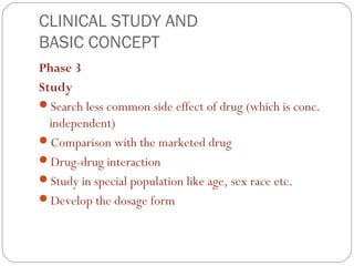 CLINICAL STUDY AND
BASIC CONCEPT
Phase 3
Study
Search less common side effect of drug (which is conc.
  independent)
Comparison with the marketed drug
Drug-drug interaction
Study in special population like age, sex race etc.
Develop the dosage form
 