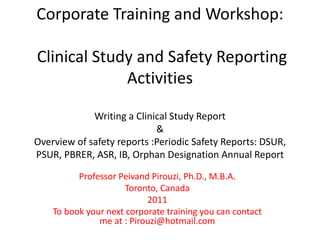 Corporate Training and Workshop:
Clinical Study and Safety Reporting
Activities
Writing a Clinical Study Report
&
Overview of safety reports :Periodic Safety Reports: DSUR,
PSUR, PBRER, ASR, IB, Orphan Designation Annual Report
Professor Peivand Pirouzi, Ph.D., M.B.A.
Toronto, Canada
2011
To book your next corporate training you can contact
me at : Pirouzi@hotmail.com
 