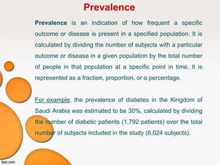 Prevalence
Prevalence is an indication of how frequent a specific
outcome or disease is present in a specified population. It is
calculated by dividing the number of subjects with a particular
outcome or disease in a given population by the total number
of people in that population at a specific point in time. It is
represented as a fraction, proportion, or a percentage.
For example, the prevalence of diabetes in the Kingdom of
Saudi Arabia was estimated to be 30%, calculated by dividing
the number of diabetic patients (1,792 patients) over the total
number of subjects included in the study (6,024 subjects).
 