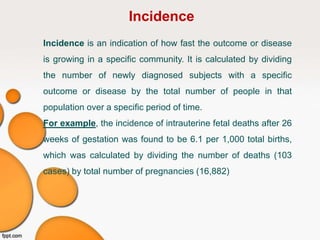 Incidence
Incidence is an indication of how fast the outcome or disease
is growing in a specific community. It is calculated by dividing
the number of newly diagnosed subjects with a specific
outcome or disease by the total number of people in that
population over a specific period of time.
For example, the incidence of intrauterine fetal deaths after 26
weeks of gestation was found to be 6.1 per 1,000 total births,
which was calculated by dividing the number of deaths (103
cases) by total number of pregnancies (16,882)
 