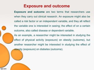 Exposure and outcome
Exposure and outcome are two terms that researchers use
when they carry out clinical research. An exposure might also be
called a risk factor or an independent variable, and they all reflect
the variable one is interested in seeing; the effect of on a certain
outcome, also called disease or dependent variable.
As an example, a researcher might be interested in studying the
effect of physical activity (exposure) on obesity (outcome), but
another researcher might be interested in studying the effect of
obesity (exposure) on diabetes (outcome).
 
