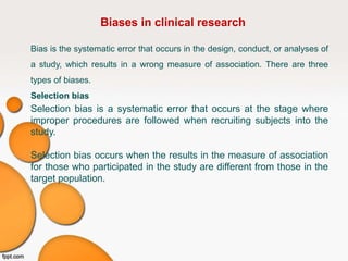 Biases in clinical research
Bias is the systematic error that occurs in the design, conduct, or analyses of
a study, which results in a wrong measure of association. There are three
types of biases.
Selection bias
Selection bias is a systematic error that occurs at the stage where
improper procedures are followed when recruiting subjects into the
study.
Selection bias occurs when the results in the measure of association
for those who participated in the study are different from those in the
target population.
 