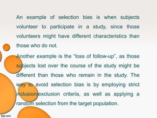 Another example is the “loss of follow-up”, as those
subjects lost over the course of the study might be
different than those who remain in the study. The
way to avoid selection bias is by employing strict
inclusion/exclusion criteria, as well as applying a
random selection from the target population.
An example of selection bias is when subjects
volunteer to participate in a study, since those
volunteers might have different characteristics than
those who do not.
 