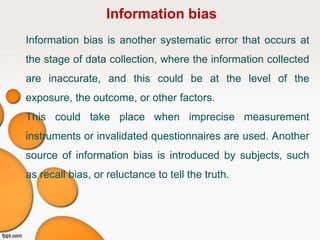 Information bias
Information bias is another systematic error that occurs at
the stage of data collection, where the information collected
are inaccurate, and this could be at the level of the
exposure, the outcome, or other factors.
This could take place when imprecise measurement
instruments or invalidated questionnaires are used. Another
source of information bias is introduced by subjects, such
as recall bias, or reluctance to tell the truth.
 