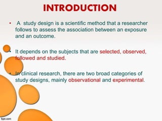 INTRODUCTION
• A study design is a scientific method that a researcher
follows to assess the association between an exposure
and an outcome.
• It depends on the subjects that are selected, observed,
followed and studied.
• In clinical research, there are two broad categories of
study designs, mainly observational and experimental.
 