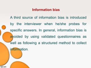 Information bias
A third source of information bias is introduced
by the interviewer when he/she probes for
specific answers. In general, information bias is
avoided by using validated questionnaires as
well as following a structured method to collect
information.
 