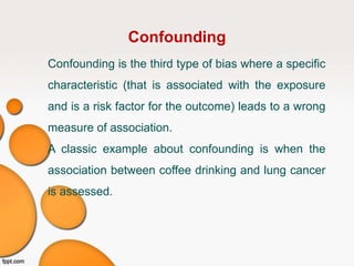 Confounding
Confounding is the third type of bias where a specific
characteristic (that is associated with the exposure
and is a risk factor for the outcome) leads to a wrong
measure of association.
A classic example about confounding is when the
association between coffee drinking and lung cancer
is assessed.
 
