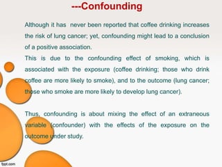 ---Confounding
Although it has never been reported that coffee drinking increases
the risk of lung cancer; yet, confounding might lead to a conclusion
of a positive association.
This is due to the confounding effect of smoking, which is
associated with the exposure (coffee drinking; those who drink
coffee are more likely to smoke), and to the outcome (lung cancer;
those who smoke are more likely to develop lung cancer).
Thus, confounding is about mixing the effect of an extraneous
variable (confounder) with the effects of the exposure on the
outcome under study.
 