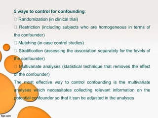 5 ways to control for confounding:
Randomization (in clinical trial)
Restriction (including subjects who are homogeneous in terms of
the confounder)
Matching (in case control studies)
Stratification (assessing the association separately for the levels of
the confounder)
Multivariate analyses (statistical technique that removes the effect
of the confounder)
The most effective way to control confounding is the multivariate
analyses which necessitates collecting relevant information on the
potential confounder so that it can be adjusted in the analyses
 