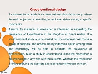 Cross-sectional design
A cross-sectional study is an observational descriptive study, where
the main objective is describing a particular status among a specific
community.
Assume for instance, a researcher is interested in estimating the
prevalence of hypertension in the Kingdom of Saudi Arabia. If a
cross-sectional study is to be carried out, the researcher will recruit a
group of subjects, and assess the hypertension status among them
and accordingly will be able to estimate the prevalence of
hypertension. Such a study is observational since the researcher is
not intervening in any way with the subjects, whereas the researcher
is only observing the subjects and recording information on them.
 