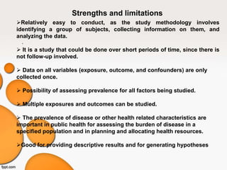 .
Strengths and limitations
Relatively easy to conduct, as the study methodology involves
identifying a group of subjects, collecting information on them, and
analyzing the data.
 It is a study that could be done over short periods of time, since there is
not follow-up involved.
 Data on all variables (exposure, outcome, and confounders) are only
collected once.
 Possibility of assessing prevalence for all factors being studied.
 Multiple exposures and outcomes can be studied.
 The prevalence of disease or other health related characteristics are
important in public health for assessing the burden of disease in a
specified population and in planning and allocating health resources.
Good for providing descriptive results and for generating hypotheses
 