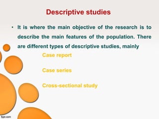 Descriptive studies
• It is where the main objective of the research is to
describe the main features of the population. There
are different types of descriptive studies, mainly
Case report
Case series
Cross-sectional study
 
