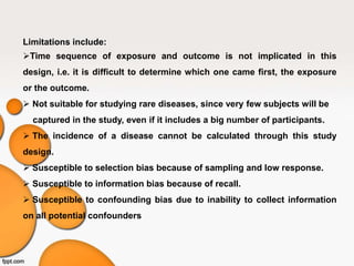 Limitations include:
Time sequence of exposure and outcome is not implicated in this
design, i.e. it is difficult to determine which one came first, the exposure
or the outcome.
 Not suitable for studying rare diseases, since very few subjects will be
captured in the study, even if it includes a big number of participants.
 The incidence of a disease cannot be calculated through this study
design.
 Susceptible to selection bias because of sampling and low response.
 Susceptible to information bias because of recall.
 Susceptible to confounding bias due to inability to collect information
on all potential confounders
 