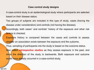 Case control study designs
A case-control study is an epidemiological study where participants are selected
based on their disease status.
Two groups of subjects are included in this type of study, cases (having the
disease under consideration) and controls (not having the disease).
Accordingly, both cases‟ and controls‟ history of the exposure and other risk
factors is checked.
Exposure history is compared between the cases and controls to assess
whether an association exists between the exposure and the outcome.
Thus, sampling of participants into the study is based on the outcome status.
Also called retrospective studies as they assess exposure in the past, and
since the direction of the study is backwards. Both exposure and outcome
would have already occurred in a case-control study.
 