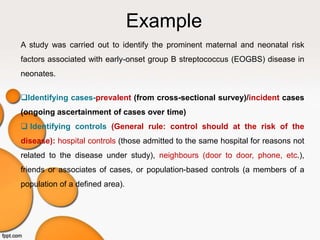 Example
A study was carried out to identify the prominent maternal and neonatal risk
factors associated with early-onset group B streptococcus (EOGBS) disease in
neonates.
Identifying cases-prevalent (from cross-sectional survey)/incident cases
(ongoing ascertainment of cases over time)
 Identifying controls (General rule: control should at the risk of the
disease): hospital controls (those admitted to the same hospital for reasons not
related to the disease under study), neighbours (door to door, phone, etc.),
friends or associates of cases, or population-based controls (a members of a
population of a defined area).
 