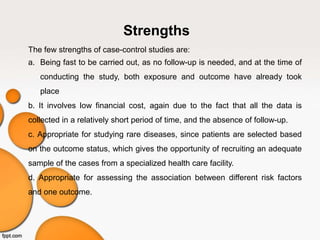 Strengths
The few strengths of case-control studies are:
a. Being fast to be carried out, as no follow-up is needed, and at the time of
conducting the study, both exposure and outcome have already took
place
b. It involves low financial cost, again due to the fact that all the data is
collected in a relatively short period of time, and the absence of follow-up.
c. Appropriate for studying rare diseases, since patients are selected based
on the outcome status, which gives the opportunity of recruiting an adequate
sample of the cases from a specialized health care facility.
d. Appropriate for assessing the association between different risk factors
and one outcome.
 