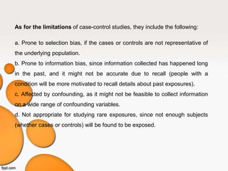As for the limitations of case-control studies, they include the following:
a. Prone to selection bias, if the cases or controls are not representative of
the underlying population.
b. Prone to information bias, since information collected has happened long
in the past, and it might not be accurate due to recall (people with a
condition will be more motivated to recall details about past exposures).
c. Affected by confounding, as it might not be feasible to collect information
on a wide range of confounding variables.
d. Not appropriate for studying rare exposures, since not enough subjects
(whether cases or controls) will be found to be exposed.
 