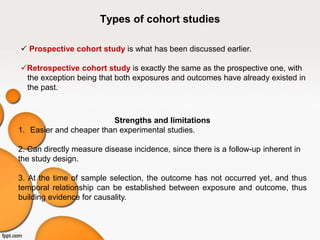 Types of cohort studies
 Prospective cohort study is what has been discussed earlier.
Retrospective cohort study is exactly the same as the prospective one, with
the exception being that both exposures and outcomes have already existed in
the past.
Strengths and limitations
1. Easier and cheaper than experimental studies.
2. Can directly measure disease incidence, since there is a follow-up inherent in
the study design.
3. At the time of sample selection, the outcome has not occurred yet, and thus
temporal relationship can be established between exposure and outcome, thus
building evidence for causality.
 
