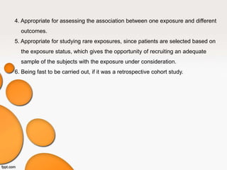 4. Appropriate for assessing the association between one exposure and different
outcomes.
5. Appropriate for studying rare exposures, since patients are selected based on
the exposure status, which gives the opportunity of recruiting an adequate
sample of the subjects with the exposure under consideration.
6. Being fast to be carried out, if it was a retrospective cohort study.
 