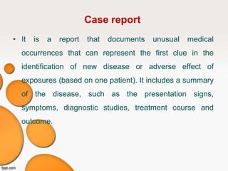 Case report
• It is a report that documents unusual medical
occurrences that can represent the first clue in the
identification of new disease or adverse effect of
exposures (based on one patient). It includes a summary
of the disease, such as the presentation signs,
symptoms, diagnostic studies, treatment course and
outcome.
 