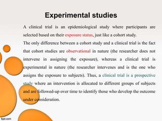 Experimental studies
A clinical trial is an epidemiological study where participants are
selected based on their exposure status, just like a cohort study.
The only difference between a cohort study and a clinical trial is the fact
that cohort studies are observational in nature (the researcher does not
intervene in assigning the exposure), whereas a clinical trial is
experimental in nature (the researcher intervenes and is the one who
assigns the exposure to subjects). Thus, a clinical trial is a prospective
study where an intervention is allocated to different groups of subjects
and are followed-up over time to identify those who develop the outcome
under consideration.
 
