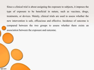 Since a clinical trial is about assigning the exposure to subjects, it imposes the
type of exposure to be beneficial in nature, such as vaccines, drugs,
treatments, or devices. Mainly, clinical trials are used to assess whether the
new intervention is safe, efficacious and effective. Incidence of outcome is
compared between the two groups to assess whether there exists an
association between the exposure and outcome.
 