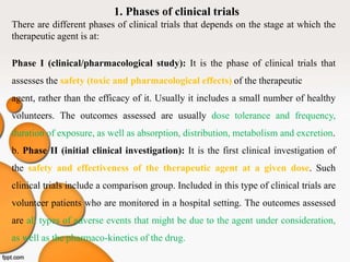 1. Phases of clinical trials
There are different phases of clinical trials that depends on the stage at which the
therapeutic agent is at:
Phase I (clinical/pharmacological study): It is the phase of clinical trials that
assesses the safety (toxic and pharmacological effects) of the therapeutic
agent, rather than the efficacy of it. Usually it includes a small number of healthy
volunteers. The outcomes assessed are usually dose tolerance and frequency,
duration of exposure, as well as absorption, distribution, metabolism and excretion.
b. Phase II (initial clinical investigation): It is the first clinical investigation of
the safety and effectiveness of the therapeutic agent at a given dose. Such
clinical trials include a comparison group. Included in this type of clinical trials are
volunteer patients who are monitored in a hospital setting. The outcomes assessed
are all types of adverse events that might be due to the agent under consideration,
as well as the pharmaco-kinetics of the drug.
 