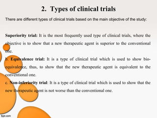 2. Types of clinical trials
There are different types of clinical trials based on the main objective of the study:
Superiority trial: It is the most frequently used type of clinical trials, where the
objective is to show that a new therapeutic agent is superior to the conventional
one.
b. Equivalence trial: It is a type of clinical trial which is used to show bio-
equivalence, thus, to show that the new therapeutic agent is equivalent to the
conventional one.
c. Non-inferiority trial: It is a type of clinical trial which is used to show that the
new therapeutic agent is not worse than the conventional one.
 