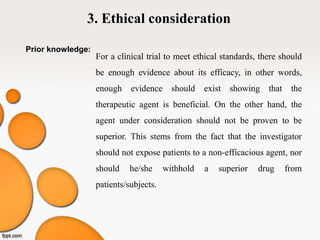 3. Ethical consideration
Prior knowledge:
For a clinical trial to meet ethical standards, there should
be enough evidence about its efficacy, in other words,
enough evidence should exist showing that the
therapeutic agent is beneficial. On the other hand, the
agent under consideration should not be proven to be
superior. This stems from the fact that the investigator
should not expose patients to a non-efficacious agent, nor
should he/she withhold a superior drug from
patients/subjects.
 