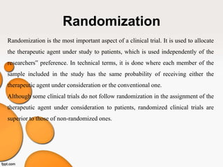 Randomization
Randomization is the most important aspect of a clinical trial. It is used to allocate
the therapeutic agent under study to patients, which is used independently of the
researchers‟ preference. In technical terms, it is done where each member of the
sample included in the study has the same probability of receiving either the
therapeutic agent under consideration or the conventional one.
Although some clinical trials do not follow randomization in the assignment of the
therapeutic agent under consideration to patients, randomized clinical trials are
superior to those of non-randomized ones.
 