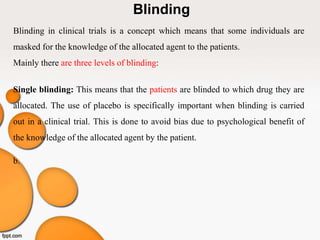 Blinding
Blinding in clinical trials is a concept which means that some individuals are
masked for the knowledge of the allocated agent to the patients.
Mainly there are three levels of blinding:
Single blinding: This means that the patients are blinded to which drug they are
allocated. The use of placebo is specifically important when blinding is carried
out in a clinical trial. This is done to avoid bias due to psychological benefit of
the knowledge of the allocated agent by the patient.
b.
 