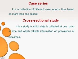 Case series
It is a collection of different case reports, thus based
on more than one patient.
Cross-sectional study
It is a study in which data is collected at one point
in time and which reflects information on prevalence of
outcomes.
•
 