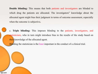 Double blinding: This means that both patients and investigators are blinded to
which drug the patients are allocated. The investigators‟ knowledge about the
allocated agent might bias their judgment in terms of outcome assessment, especially
when the outcome is subjective.
c. Triple blinding: This imposes blinding to the patients, investigators, and
statisticians, who in turn might introduce bias to the results of the study based on
their knowledge of the allocated agent.
Blinding the statistician is the least important in the conduct of a clinical trial.
 