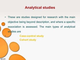 Analytical studies
• These are studies designed for research with the main
objective being beyond description, and where a specific
association is assessed. The main types of analytical
studies are
• Case-control study
• Cohort study
 