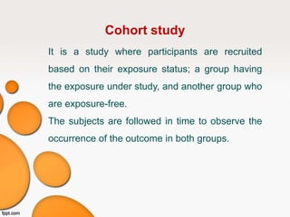 Cohort study
It is a study where participants are recruited
based on their exposure status; a group having
the exposure under study, and another group who
are exposure-free.
The subjects are followed in time to observe the
occurrence of the outcome in both groups.
 