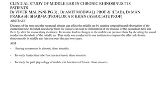 CLINICAL STUDY OF MIDDLE EAR IN CHRONIC RHINOSINUSITIS
PATIENTS
Dr VIVEK MALPANI(PG 3) , Dr AMIT MODWAL( PROF & HEAD), Dr MAN
PRAKASH SHARMA (PROF),DR A R KHAN (ASSOCIATE PROF)
ABSTRACT
Diseases of the nose and the paranasal sinuses can affect the middle ear by causing congestion and obstruction of the
eustachian tube. Infected discaharge from the sinuses can lead to inflamation of the mucosa of the eustachian tube and
there by alter the mucociliary clearance. It can also lead to changes in the middle ear pressure there by elevating the sound
conduction threshold of the middle ear. This study was conducted in our institute to compare the effect of chronic
rhinosinusitis in middle ear function over the past two years.
AIM
- Hearing assessment in chronic rhino sinusitis.
- To study Eustachian tube function in chronic rhino sinusitis.
- To study the path physiology of middle ear function in Chronic rhino sinusitis.
 