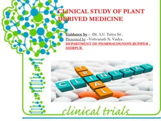 CLINICAL STUDY OF PLANT
DERIVED MEDICINE
Guidance by – Dr. A.U. Tatiya Sir .
Presented by –Vishvanath N. Vaidya .
DEPARTMENT OF PHARMACOGNOSY,RCPIPER ,
SHIRPUR.
 