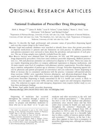 National Evaluation of Prescriber Drug Dispensing
Mark A. Munger,1,2,* James H. Ruble,1
Scott D. Nelson,1
Lynsie Ranker,3
Renee C. Petty,1
Scott
Silverstein,1
Erik Barton,4
and Michael Feehan1
1
Department of Pharmacotherapy, University of Utah, Salt Lake City, Utah; 2
Department of Internal Medicine,
University of Utah, Salt Lake City, Utah; 3
The Modellers, LLC, Salt Lake City, Utah; 4
Department of Emergency
Medicine, University of Utah, Salt Lake City, Utah
OBJECTIVE To describe the legal, professional, and consumer status of prescribers dispensing legend
and over-the-counter drugs in the United States.
METHODS Legal and academic databases were searched to identify those states that permit prescribers
to dispense medications to patients and any limitations on such practice. In addition, prescribers
and patients-consumers were surveyed to learn about the prevalence and perceptions of such prac-
tice. The use of drug samples was explicitly excluded from the study.
MAIN RESULTS Surveys were obtained from 556 physicians, 64 NPs, and 999 patient-consumers of
drugs dispensed by prescribers. Forty-four states authorize prescriber dispensing. Midlevel practitio-
ners (i.e., NPs and physician assistants) are authorized to dispense in 43 states. Thirty-two states do
not require dispensing prescribers to compete additional registration to dispense medications, and
30 states require some level of compliance with pharmacy practice requirements. Prescriber dispens-
ing is common, independent of patient age or insurance coverage. Prescriber dispensing appears dri-
ven by physician and patient perceptions of convenience and cost reductions. Future dispensing is
likely to increase due to consumers’ satisfaction with the practice. Consumer self-reported adverse
drug reactions (ADRs) were equivalent between pharmacist- and physician-dispensed drugs, but
urgent and emergency clinic ADR consultations were slightly lower with physician dispensing.
CONCLUSIONS Prescriber dispensing is firmly entrenched in the U.S. health care system, is likely to
increase, does not appear to increase ADRs, and may reduce urgent care and emergency department
visits. The reduction in urgent care and emergency department visits requires further study to con-
firm these preliminary findings.
KEY WORDS legal, public health, prescriber dispensing.
(Pharmacotherapy 2014;34(10):1012–1021) doi: 10.1002/phar.1461
Dispensing of medicines has occurred
throughout the centuries through a variety of
channels. As commonly defined, dispensing
means “to prepare and distribute medicines to
those who are to use them” or to “to give out
medicine and other necessities to the sick, and
to fill a medical prescription.”1, 2
This practice
has been a role of the medical and pharmacy
professions since ancient times and has been
under close scrutiny by health care and society
throughout the centuries.1
Historically, pre-
scriber dispensing rates dropped from 39% of
prescribers in 1923 to only 1% in 1986 because
the practice was not seen in a favorable light
due to ethics, conflict of interest, patient welfare,
and economics.3, 4
However, in the last 3 dec-
ades, there appears to have been a resurgence in
prescriber dispensing rates, although not without
controversy.4
This study was presented in part at the 110th Annual
Meeting of the National Association Boards of Pharmacy
(NABP), May 17–20, 2014, in Phoenix, Arizona.
This study was funded by State of Utah No. MP12023
Pharmacy Licensure, Department of Commerce.
*Address for correspondence: Mark A. Munger, Univer-
sity of Utah, 30 South, 2000 East, Room 105M, Salt Lake
City, UT 84112-5820; e-mail: mmunger@hsc.utah.edu.
Ó 2014 Pharmacotherapy Publications, Inc.
O R I G I N A L R E S E A R C H A R T I C L E S
 