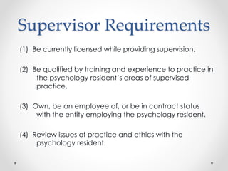 Supervisor Requirements
(1) Be currently licensed while providing supervision.
(2) Be qualified by training and experience to practice in
the psychology resident’s areas of supervised
practice.
(3) Own, be an employee of, or be in contract status
with the entity employing the psychology resident.
(4) Review issues of practice and ethics with the
psychology resident.
 