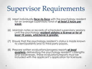 Supervisor Requirements
(5) Meet individually face-to-face with the psychology resident
for an average supervisory total of at least 2 hours per
week.
(6) Maintain notes or records of scheduled supervisory sessions
until the psychology resident obtains a license or for at
least 10 years, whichever is greater.
(7) Ensure that the psychology resident’s status is made known
to client/patients and to third-party payors.
(8) Prepare written evaluations/progress reports at least
quarterly delineating the psychology resident’s strengths
and weaknesses. These evaluations/reports must be
included with the applicant’s application for licensure.
 