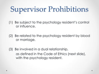 Supervisor Prohibitions
(1) Be subject to the psychology resident’s control
or influence.
(2) Be related to the psychology resident by blood
or marriage.
(3) Be involved in a dual relationship,
as defined in the Code of Ethics (next slide),
with the psychology resident.
 