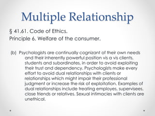Multiple Relationship
§ 41.61. Code of Ethics.
Principle 6. Welfare of the consumer.
(b) Psychologists are continually cognizant of their own needs
and their inherently powerful position vis a vis clients,
students and subordinates, in order to avoid exploiting
their trust and dependency. Psychologists make every
effort to avoid dual relationships with clients or
relationships which might impair their professional
judgment or increase the risk of exploitation. Examples of
dual relationships include treating employes, supervisees,
close friends or relatives. Sexual intimacies with clients are
unethical.
 
