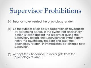 Supervisor Prohibitions
(4) Treat or have treated the psychology resident.
(5) Be the subject of an active suspension or revocation
by a licensing board. In the event that disciplinary
action is taken against the supervisor during the
supervisory period, the supervisor shall immediately
notify the psychology resident and assist the
psychology resident in immediately obtaining a new
supervisor.
(6) Accept fees, honoraria, favors or gifts from the
psychology resident.
 