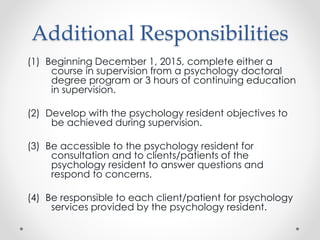 Additional Responsibilities
(1) Beginning December 1, 2015, complete either a
course in supervision from a psychology doctoral
degree program or 3 hours of continuing education
in supervision.
(2) Develop with the psychology resident objectives to
be achieved during supervision.
(3) Be accessible to the psychology resident for
consultation and to clients/patients of the
psychology resident to answer questions and
respond to concerns.
(4) Be responsible to each client/patient for psychology
services provided by the psychology resident.
 