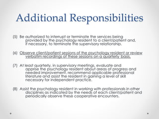 Additional Responsibilities
(5) Be authorized to interrupt or terminate the services being
provided by the psychology resident to a client/patient and,
if necessary, to terminate the supervisory relationship.
(6) Observe client/patient sessions of the psychology resident or review
verbatim recordings of these sessions on a quarterly basis.
(7) At least quarterly, in supervisory meetings, evaluate and
apprise the psychology resident about areas of progress and
needed improvement, recommend applicable professional
literature and assist the resident in gaining a level of skill
necessary for independent practice.
(8) Assist the psychology resident in working with professionals in other
disciplines as indicated by the needs of each client/patient and
periodically observe these cooperative encounters.
 