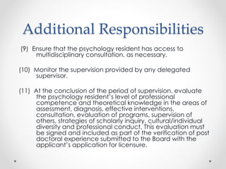Additional Responsibilities
(9) Ensure that the psychology resident has access to
multidisciplinary consultation, as necessary.
(10) Monitor the supervision provided by any delegated
supervisor.
(11) At the conclusion of the period of supervision, evaluate
the psychology resident’s level of professional
competence and theoretical knowledge in the areas of
assessment, diagnosis, effective interventions,
consultation, evaluation of programs, supervision of
others, strategies of scholarly inquiry, cultural/individual
diversity and professional conduct. This evaluation must
be signed and included as part of the verification of post
doctoral experience submitted to the Board with the
applicant’s application for licensure.
 