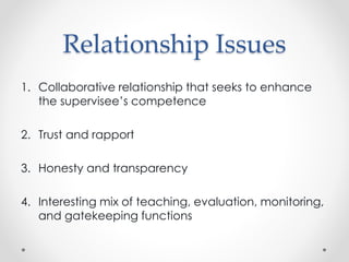 Relationship Issues
1. Collaborative relationship that seeks to enhance
the supervisee’s competence
2. Trust and rapport
3. Honesty and transparency
4. Interesting mix of teaching, evaluation, monitoring,
and gatekeeping functions
 