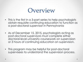 Overview
• This is the first in a 3-part series to help psychologists
obtain requisite continuing education to function as
a post-doctoral supervisor in Pennsylvania
• As of December 15, 2015, psychologists acting as
post-doctoral supervisors must complete either
doctoral-level university coursework on supervision
or 3 hours of continuing education on supervision.
• This program may be helpful for post-doctoral
supervisees to understand the supervision process.
 
